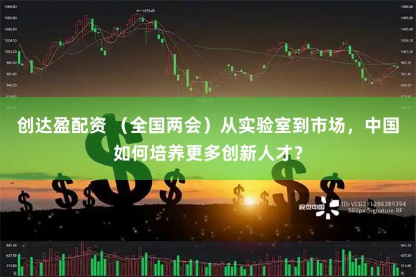 创达盈配资 （全国两会）从实验室到市场，中国如何培养更多创新人才？