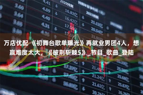 万店优配 《初舞台歌单曝光》再就业男团4人,想赢难度太大,《披荆斩棘5》_节目_歌曲_登陆
