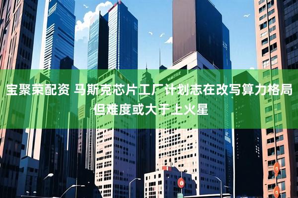 宝聚荣配资 马斯克芯片工厂计划志在改写算力格局 但难度或大于上火星
