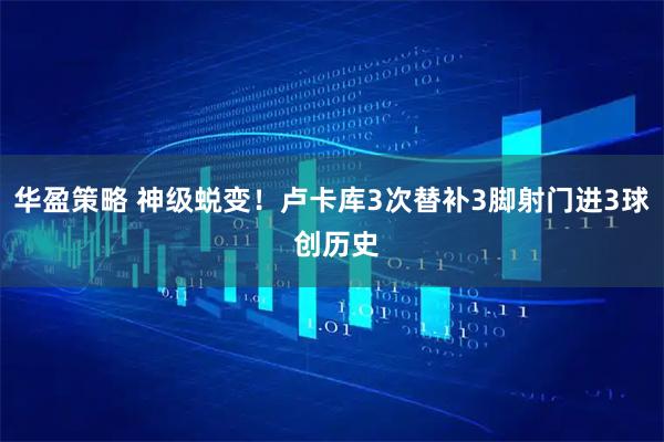 华盈策略 神级蜕变！卢卡库3次替补3脚射门进3球 创历史