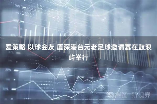 爱策略 以球会友 厦深港台元老足球邀请赛在鼓浪屿举行