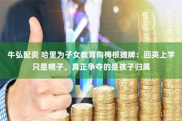 牛弘配资 哈里为子女教育向梅根摊牌：回英上学只是幌子，真正争夺的是孩子归属