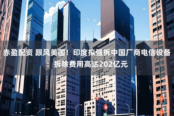 赤盈配资 跟风美国！印度拟强拆中国厂商电信设备：拆除费用高达202亿元